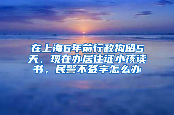 在上海6年前行政拘留5天，现在办居住证小孩读书，民警不签字怎么办