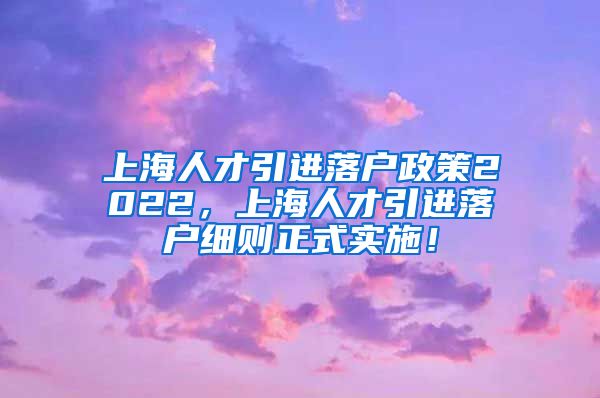 上海人才引进落户政策2022，上海人才引进落户细则正式实施！