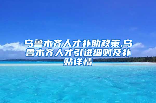 乌鲁木齐人才补助政策,乌鲁木齐人才引进细则及补贴详情