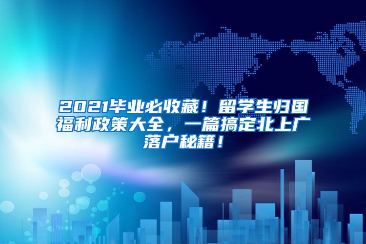 2021毕业必收藏！留学生归国福利政策大全，一篇搞定北上广落户秘籍！