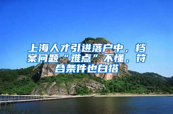 上海人才引进落户中，档案问题“难点”不懂，符合条件也白搭