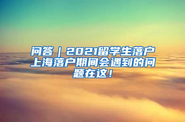 问答｜2021留学生落户上海落户期间会遇到的问题在这！