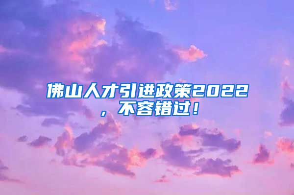 佛山人才引进政策2022，不容错过！