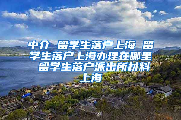 中介 留学生落户上海 留学生落户上海办理在哪里 留学生落户派出所材料上海