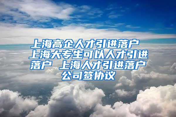 上海高企人才引进落户 上海大专生可以人才引进落户 上海人才引进落户公司签协议