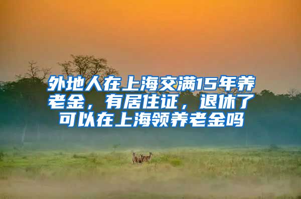 外地人在上海交满15年养老金，有居住证，退休了可以在上海领养老金吗