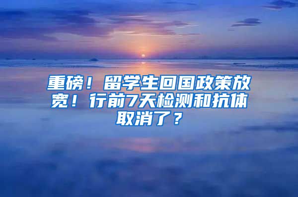 重磅！留学生回国政策放宽！行前7天检测和抗体取消了？