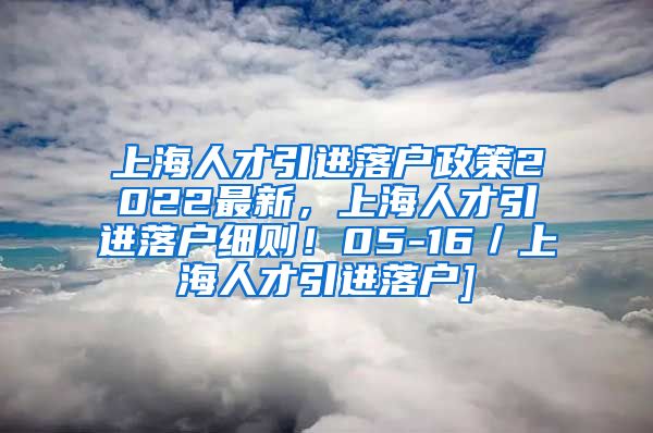 上海人才引进落户政策2022最新，上海人才引进落户细则！05-16／上海人才引进落户]