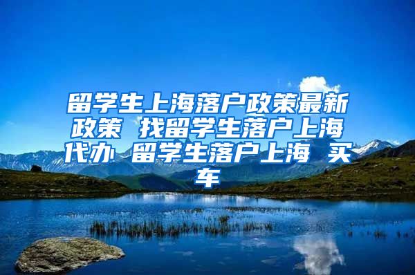 留学生上海落户政策最新政策 找留学生落户上海代办 留学生落户上海 买车