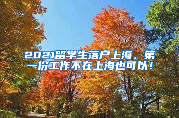 2021留学生落户上海，第一份工作不在上海也可以！