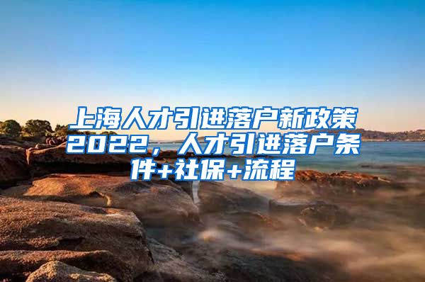 上海人才引进落户新政策2022，人才引进落户条件+社保+流程