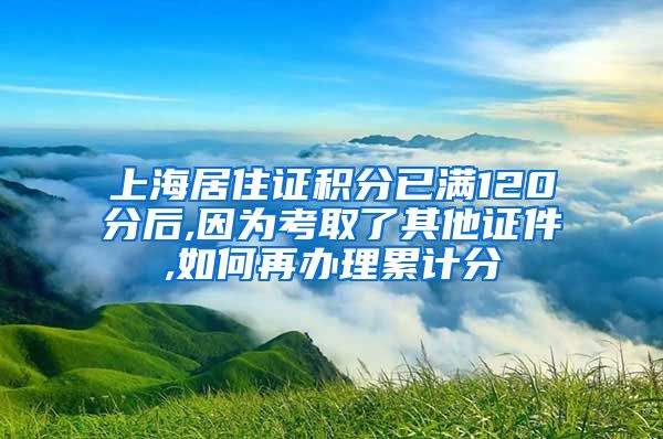 上海居住证积分已满120分后,因为考取了其他证件,如何再办理累计分