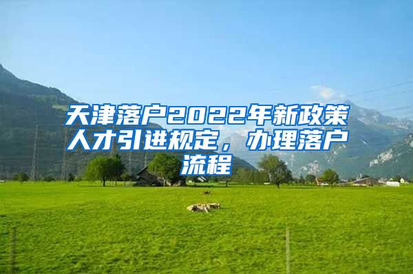 天津落户2022年新政策人才引进规定，办理落户流程↓