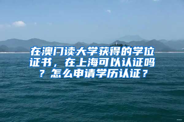 在澳门读大学获得的学位证书，在上海可以认证吗？怎么申请学历认证？