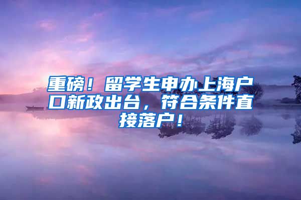 重磅！留学生申办上海户口新政出台，符合条件直接落户！