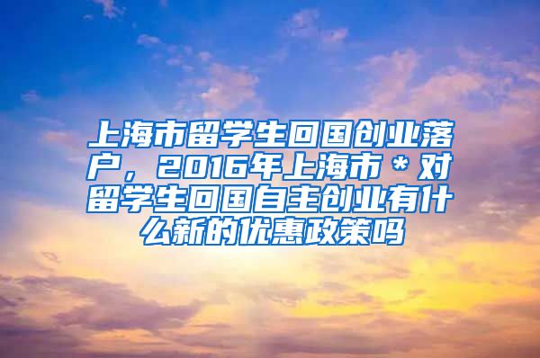 上海市留学生回国创业落户，2016年上海市＊对留学生回国自主创业有什么新的优惠政策吗