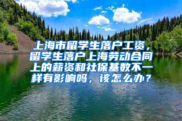 上海市留学生落户工资，留学生落户上海劳动合同上的薪资和社保基数不一样有影响吗，该怎么办？