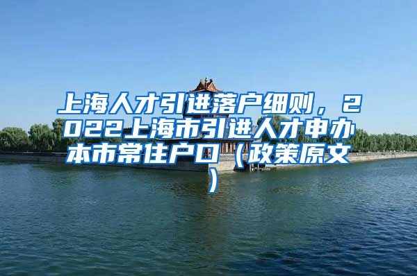 上海人才引进落户细则，2022上海市引进人才申办本市常住户口（政策原文）