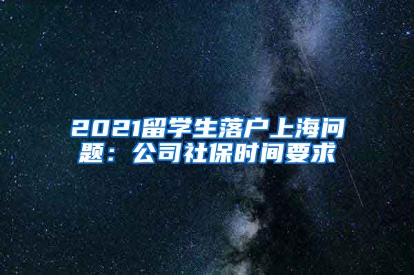 2021留学生落户上海问题：公司社保时间要求