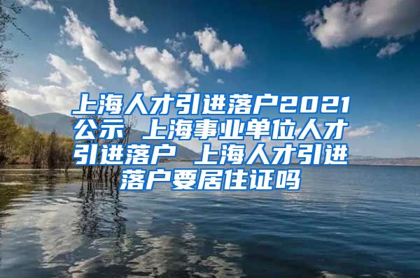 上海人才引进落户2021公示 上海事业单位人才引进落户 上海人才引进落户要居住证吗