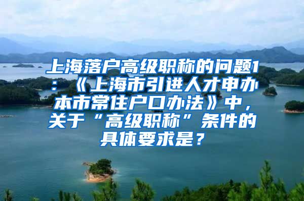 上海落户高级职称的问题1：《上海市引进人才申办本市常住户口办法》中，关于“高级职称”条件的具体要求是？