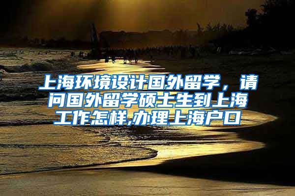 上海环境设计国外留学，请问国外留学硕士生到上海工作怎样,办理上海户口