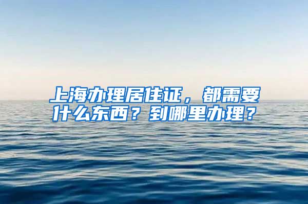 上海办理居住证，都需要什么东西？到哪里办理？