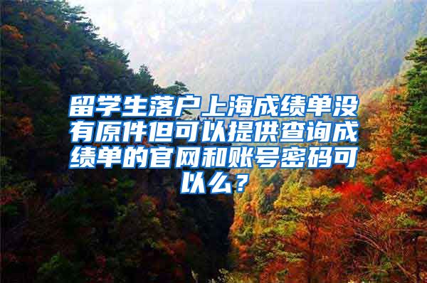 留学生落户上海成绩单没有原件但可以提供查询成绩单的官网和账号密码可以么？