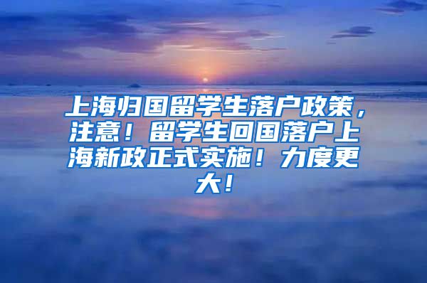 上海归国留学生落户政策，注意！留学生回国落户上海新政正式实施！力度更大！