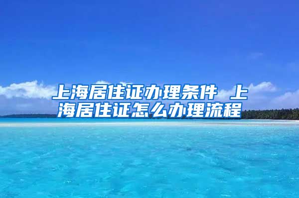 上海居住证办理条件 上海居住证怎么办理流程