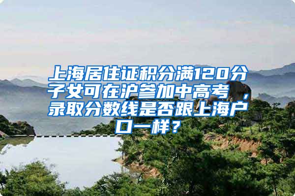 上海居住证积分满120分子女可在沪参加中高考 ，录取分数线是否跟上海户口一样？