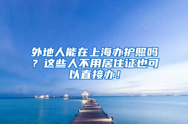 外地人能在上海办护照吗？这些人不用居住证也可以直接办！