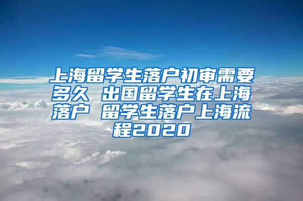 上海留学生落户初审需要多久 出国留学生在上海落户 留学生落户上海流程2020