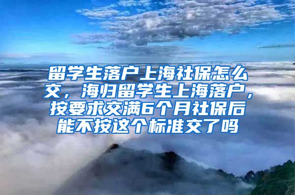 留学生落户上海社保怎么交，海归留学生上海落户，按要求交满6个月社保后能不按这个标准交了吗