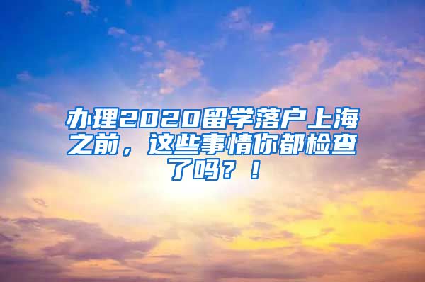 办理2020留学落户上海之前，这些事情你都检查了吗？！