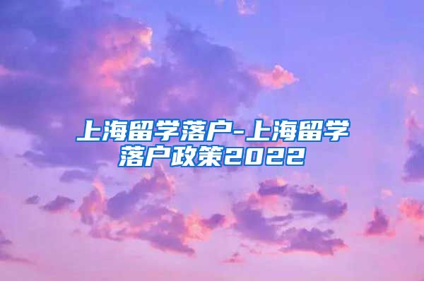 上海留学落户-上海留学落户政策2022