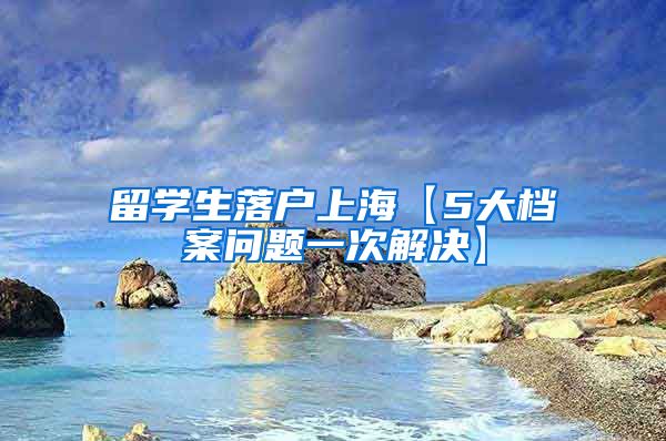 留学生落户上海【5大档案问题一次解决】