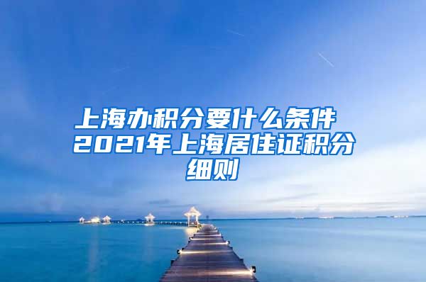 上海办积分要什么条件 2021年上海居住证积分细则