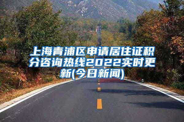 上海青浦区申请居住证积分咨询热线2022实时更新(今日新闻)