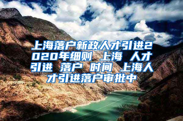 上海落户新政人才引进2020年细则 上海 人才引进 落户 时间 上海人才引进落户审批中