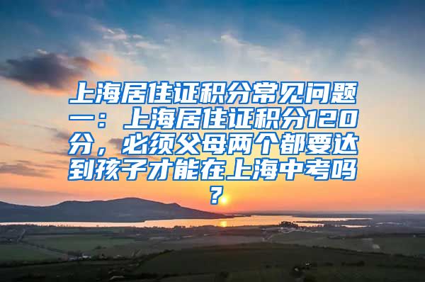 上海居住证积分常见问题一：上海居住证积分120分，必须父母两个都要达到孩子才能在上海中考吗？