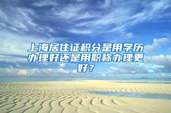 上海居住证积分是用学历办理好还是用职称办理更好？