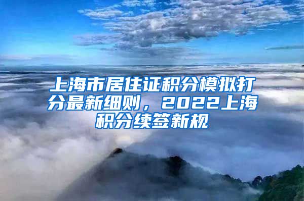 上海市居住证积分模拟打分最新细则，2022上海积分续签新规