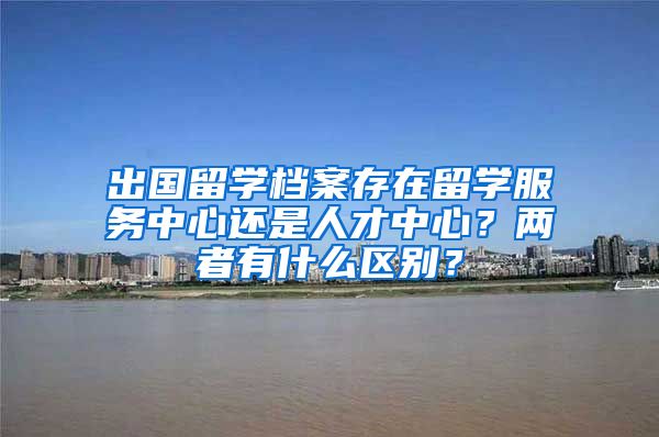 出国留学档案存在留学服务中心还是人才中心？两者有什么区别？