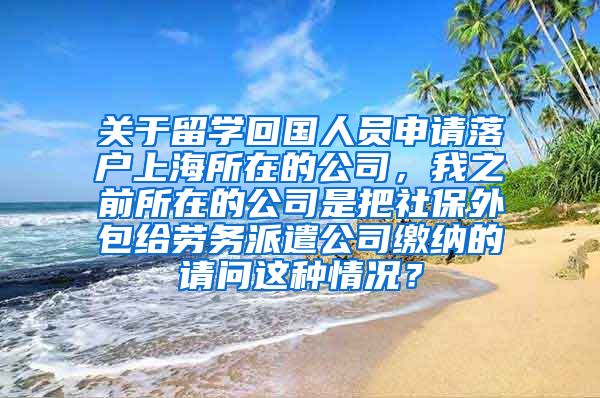 关于留学回国人员申请落户上海所在的公司，我之前所在的公司是把社保外包给劳务派遣公司缴纳的请问这种情况？