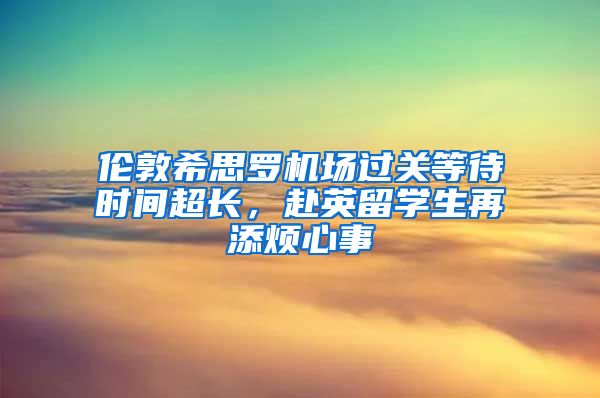 伦敦希思罗机场过关等待时间超长，赴英留学生再添烦心事