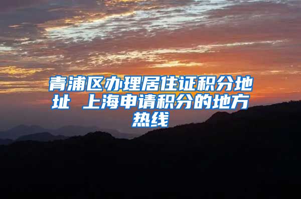 青浦区办理居住证积分地址 上海申请积分的地方热线