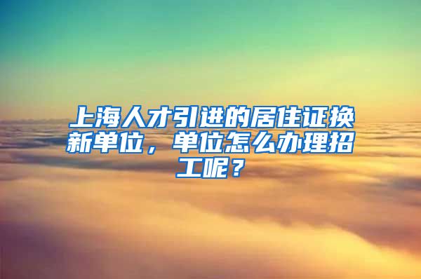 上海人才引进的居住证换新单位，单位怎么办理招工呢？