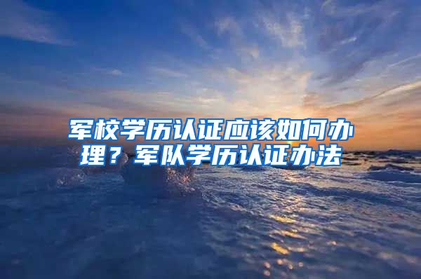 军校学历认证应该如何办理？军队学历认证办法