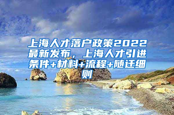 上海人才落户政策2022最新发布，上海人才引进条件+材料+流程+随迁细则